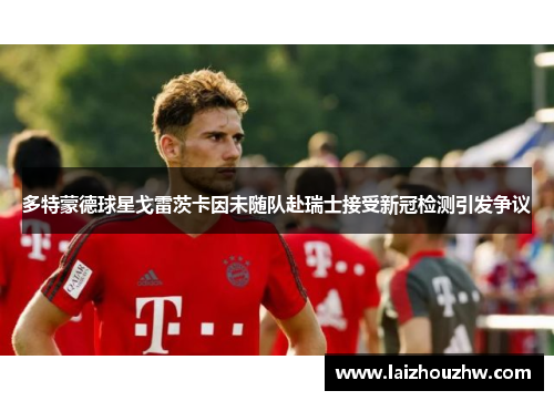 多特蒙德球星戈雷茨卡因未随队赴瑞士接受新冠检测引发争议
